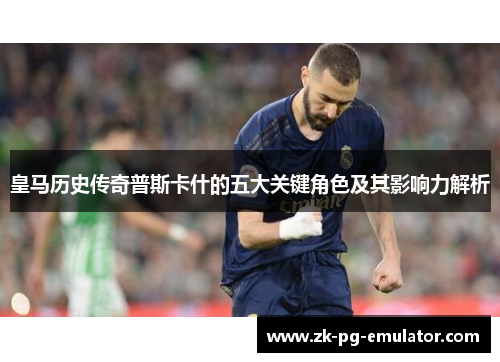 皇马历史传奇普斯卡什的五大关键角色及其影响力解析