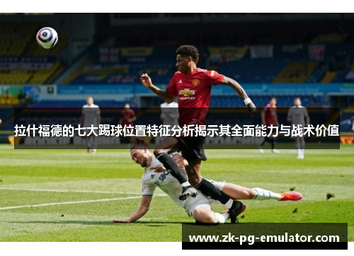 拉什福德的七大踢球位置特征分析揭示其全面能力与战术价值