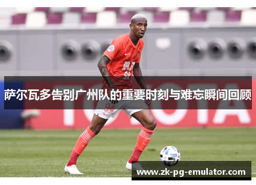 萨尔瓦多告别广州队的重要时刻与难忘瞬间回顾 萨尔瓦多告别广州队的重要时刻与难忘瞬间回顾