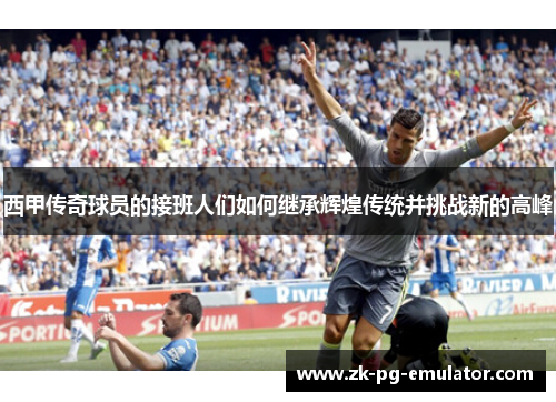 西甲传奇球员的接班人们如何继承辉煌传统并挑战新的高峰