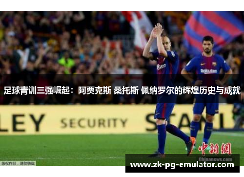 足球青训三强崛起：阿贾克斯 桑托斯 佩纳罗尔的辉煌历史与成就