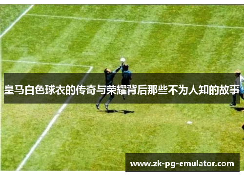 皇马白色球衣的传奇与荣耀背后那些不为人知的故事