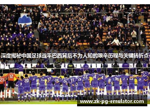 深度揭秘中国足球战平巴西背后不为人知的艰辛历程与关键转折点