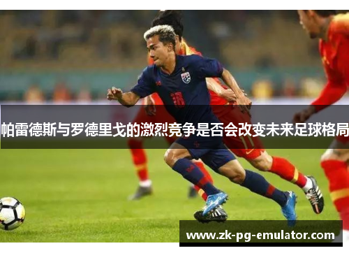 帕雷德斯与罗德里戈的激烈竞争是否会改变未来足球格局