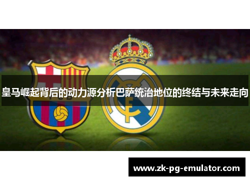 皇马崛起背后的动力源分析巴萨统治地位的终结与未来走向