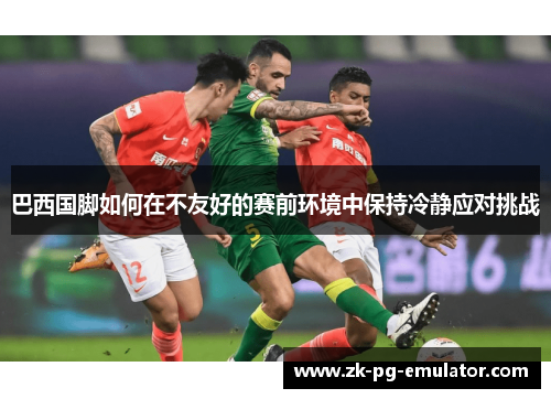 巴西国脚如何在不友好的赛前环境中保持冷静应对挑战