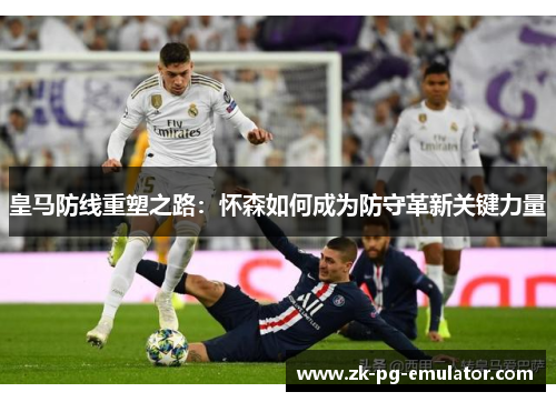 皇马防线重塑之路：怀森如何成为防守革新关键力量