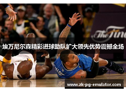 埃万尼尔森精彩进球助队扩大领先优势震撼全场 埃万尼尔森精彩进球助队扩大领先优势震撼全场