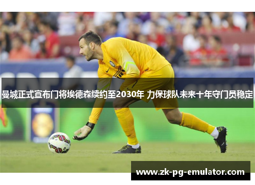 曼城正式宣布门将埃德森续约至2030年 力保球队未来十年守门员稳定