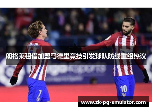 朗格莱租借加盟马德里竞技引发球队防线重组热议 朗格莱租借加盟马德里竞技引发球队防线重组热议