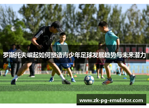 罗斯托夫崛起如何塑造青少年足球发展趋势与未来潜力