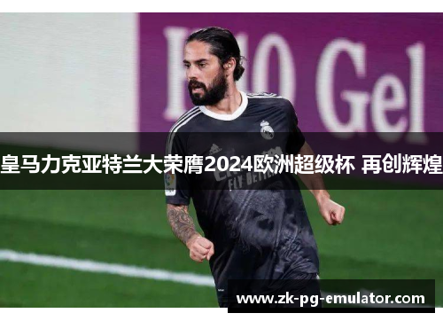 皇马力克亚特兰大荣膺2024欧洲超级杯 再创辉煌 皇马力克亚特兰大荣膺2024欧洲超级杯 再创辉煌