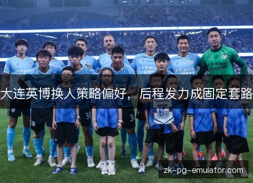 大连英博换人策略偏好,后程发力成固定套路 大连英博换人策略偏好,后程发力成固定套路